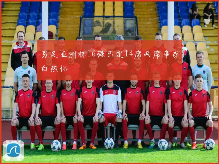 男足亚洲杯16强已定14席两席争夺白热化