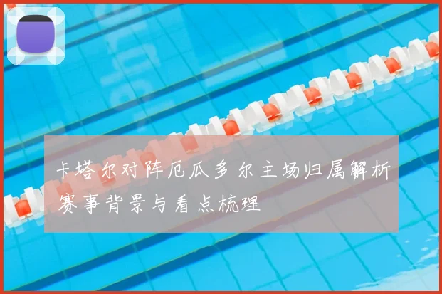 卡塔尔对阵厄瓜多尔主场归属解析 赛事背景与看点梳理