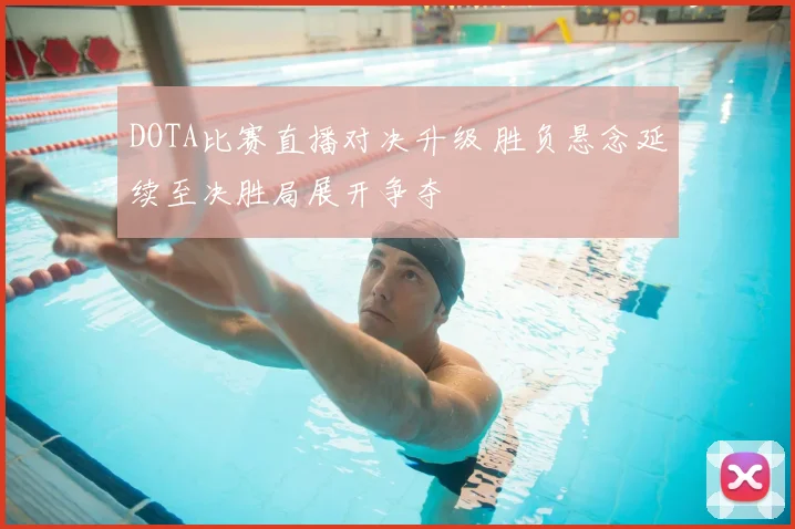 DOTA比赛直播对决升级 胜负悬念延续至决胜局展开争夺