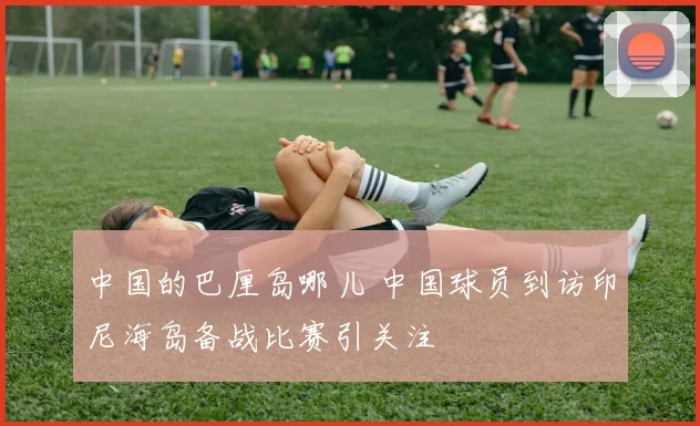 中国的巴厘岛哪儿 中国球员到访印尼海岛备战比赛引关注