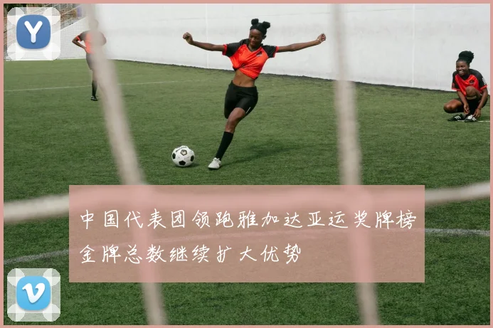 中国代表团领跑雅加达亚运奖牌榜金牌总数继续扩大优势