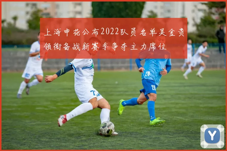 上海申花公布2022队员名单吴金贵领衔备战新赛季争夺主力席位