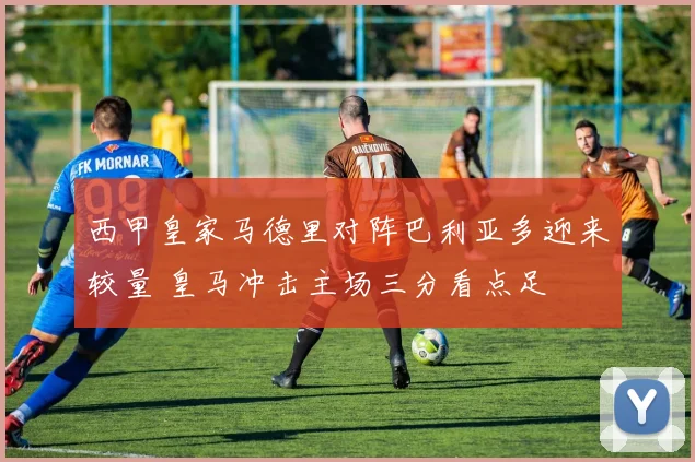 西甲皇家马德里对阵巴利亚多迎来较量 皇马冲击主场三分看点足
