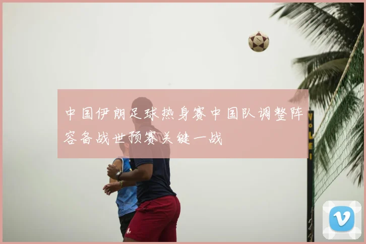 中国伊朗足球热身赛中国队调整阵容备战世预赛关键一战