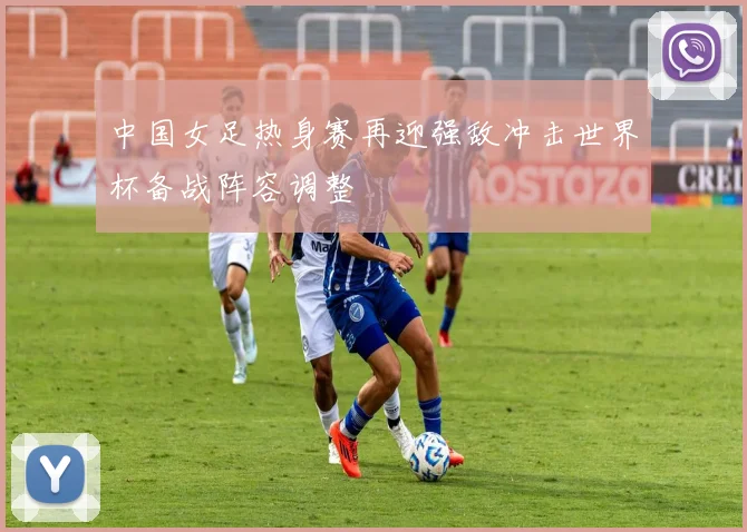 中国女足热身赛再迎强敌冲击世界杯备战阵容调整