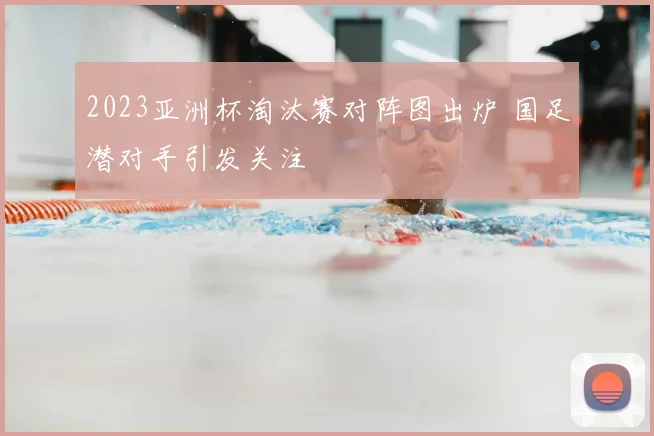 2023亚洲杯淘汰赛对阵图出炉 国足潜对手引发关注