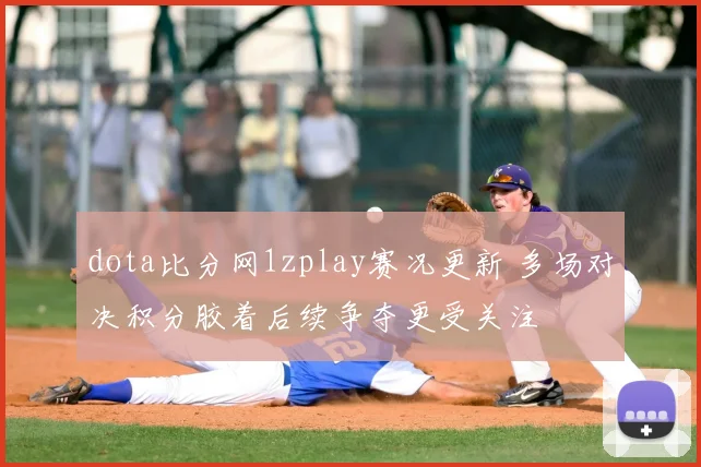 dota比分网1zplay赛况更新 多场对决积分胶着后续争夺更受关注