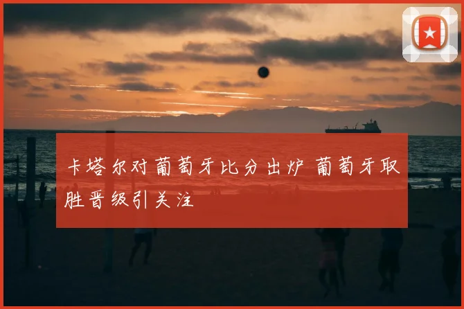 卡塔尔对葡萄牙比分出炉 葡萄牙取胜晋级引关注