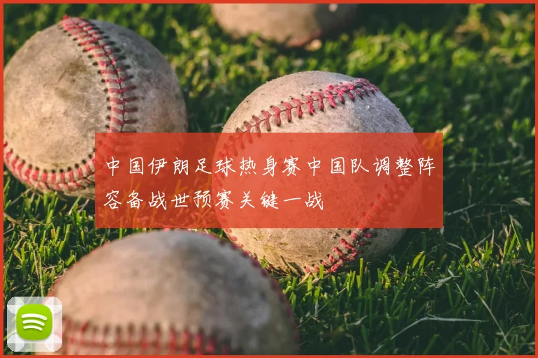 中国伊朗足球热身赛中国队调整阵容备战世预赛关键一战