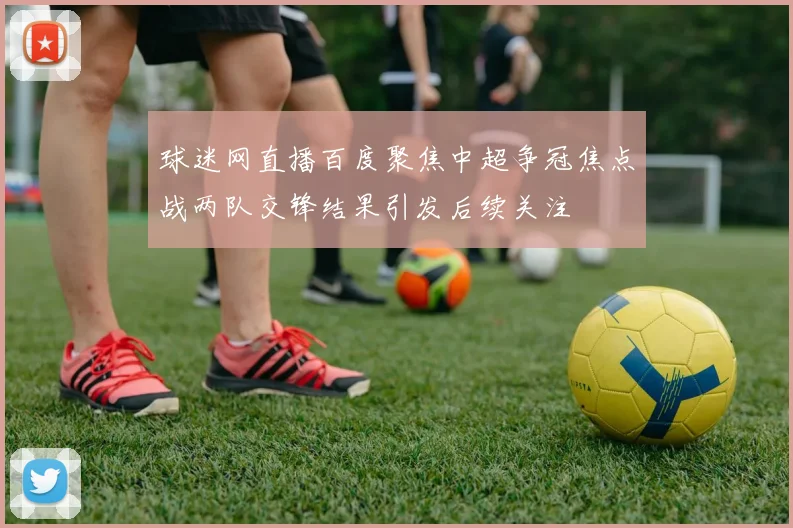 球迷网直播百度聚焦中超争冠焦点战两队交锋结果引发后续关注