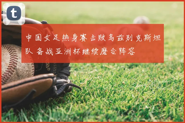 中国女足热身赛击败乌兹别克斯坦队 备战亚洲杯继续磨合阵容