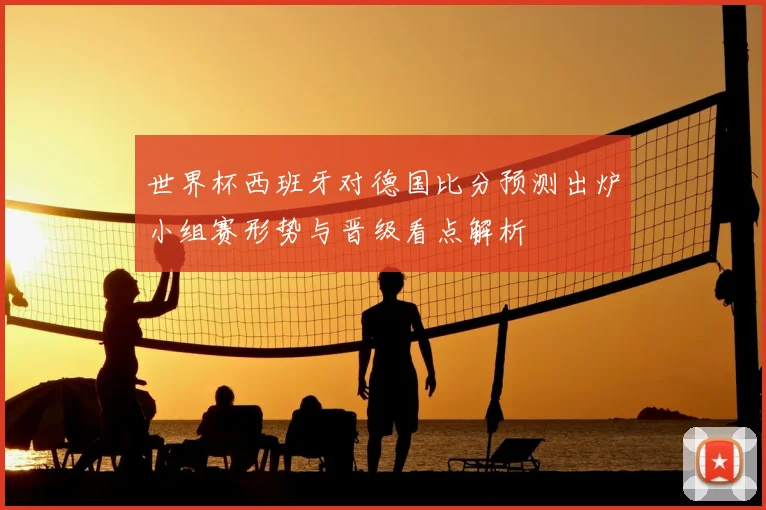 世界杯西班牙对德国比分预测出炉小组赛形势与晋级看点解析