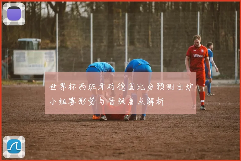 世界杯西班牙对德国比分预测出炉小组赛形势与晋级看点解析