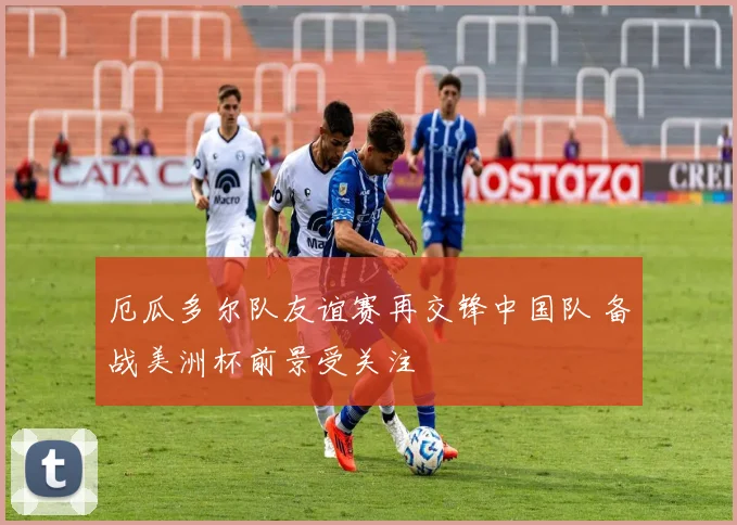 厄瓜多尔队友谊赛再交锋中国队 备战美洲杯前景受关注