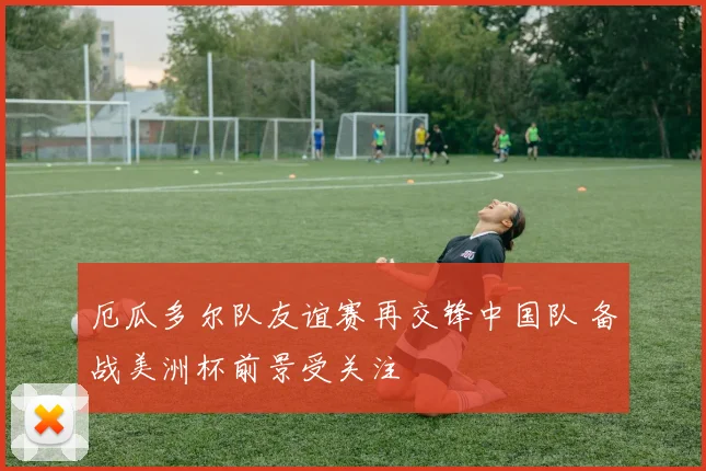 厄瓜多尔队友谊赛再交锋中国队 备战美洲杯前景受关注