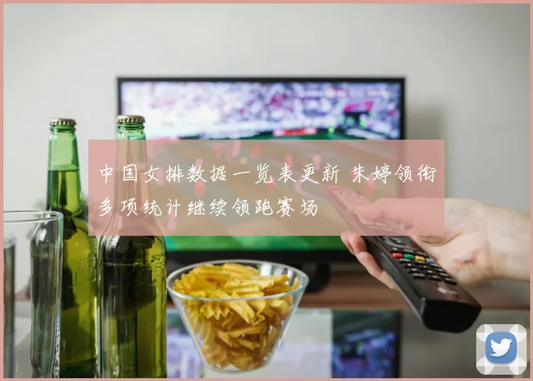 中国女排数据一览表更新 朱婷领衔多项统计继续领跑赛场