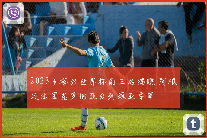 2023卡塔尔世界杯前三名揭晓 阿根廷法国克罗地亚分列冠亚季军