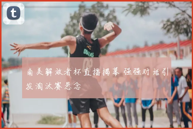 南美解放者杯直播揭幕 强强对话引发淘汰赛悬念