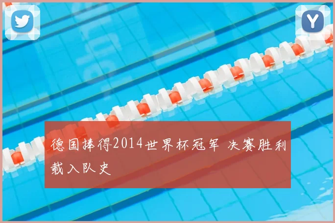 德国捧得2014世界杯冠军 决赛胜利载入队史