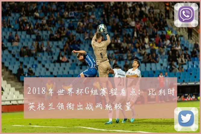 2018年世界杯G组赛程看点：比利时英格兰领衔出战两轮较量