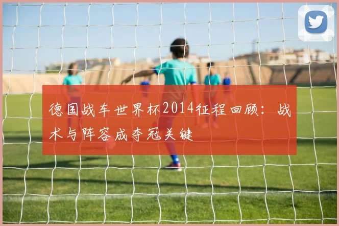 德国战车世界杯2014征程回顾:战术与阵容成夺冠关键