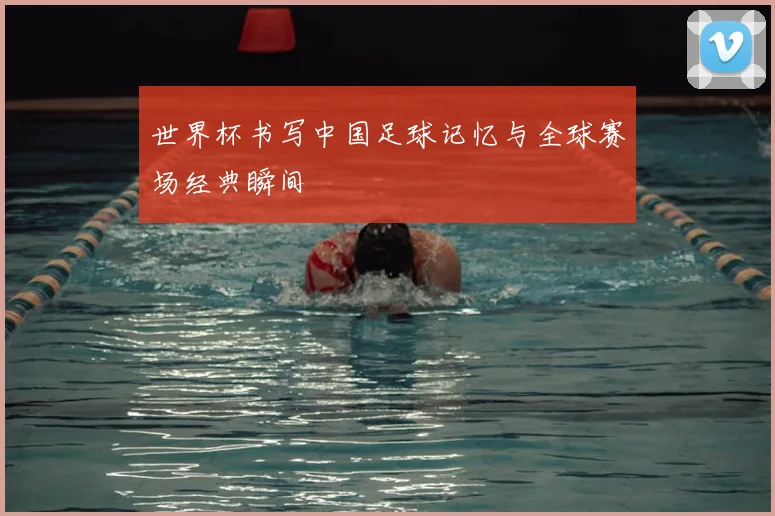 世界杯书写中国足球记忆与全球赛场经典瞬间
