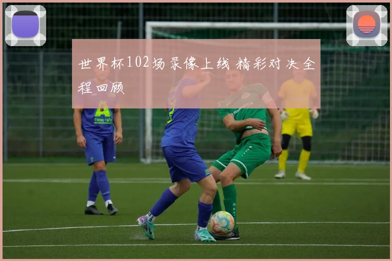 世界杯102场录像上线 精彩对决全程回顾