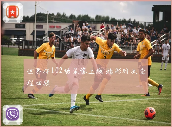 世界杯102场录像上线 精彩对决全程回顾